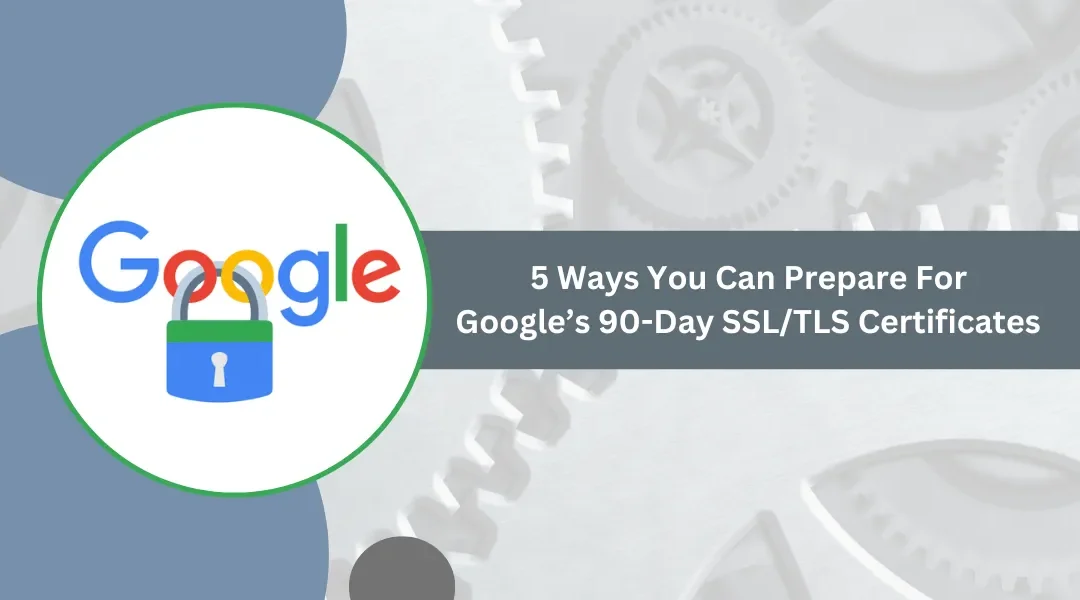 5 Ways You Can Prepare For Google’s 90-Day SSL/TLS Certificates